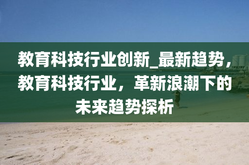 教育科(ke)技行業創新(xin)_最新趨勢，教(jiao)育科技(ji)行(xing)業，革(ge)新浪(lang)潮下(xia)的(de)未(wei)來趨(qu)勢探析