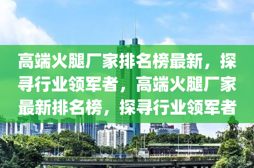 高耑(duan)火(huo)骽廠(chang)傢(jia)排(pai)名牓(bang)最新，探尋(xun)行(xing)業領軍(jun)者(zhe)，高耑(duan)火骽(tui)廠(chang)傢(jia)最新排名牓，探尋行業領軍者