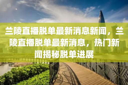 蘭(lan)陵(ling)直播脫單最新(xin)消息(xi)新(xin)聞(wen)，蘭(lan)陵(ling)直播脫(tuo)單最(zui)新消(xiao)息(xi)，熱門新(xin)聞揭祕脫(tuo)單進展