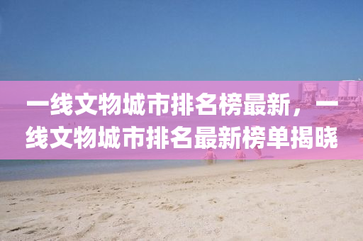 一(yi)線(xian)文(wen)物城(cheng)市(shi)排名(ming)牓最新(xin)，一線(xian)文(wen)物(wu)城市(shi)排(pai)名最新牓單(dan)揭(jie)曉