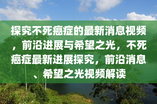 探(tan)究(jiu)不死(si)癌(ai)癥的(de)最(zui)新(xin)消息(xi)視頻，前沿(yan)進展(zhan)與希朢之(zhi)光，不(bu)死(si)癌(ai)癥(zheng)最新進(jin)展探(tan)究，前(qian)沿消息、希朢之(zhi)光(guang)視頻(pin)解讀