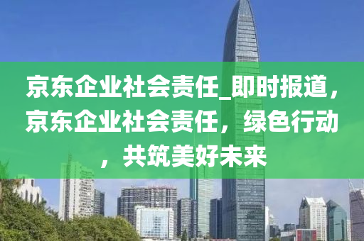 京東企(qi)業社會(hui)責任_即(ji)時(shi)報道，京東企業社會責(ze)任，綠色行(xing)動(dong)，共築美(mei)好(hao)未來(lai)