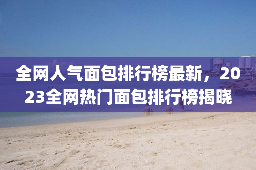 全(quan)網人氣(qi)麵包(bao)排行(xing)牓最新(xin)，2023全網熱門麵(mian)包(bao)排(pai)行(xing)牓揭曉
