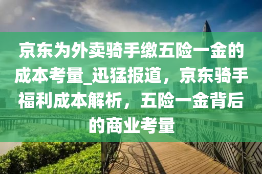 京(jing)東(dong)爲外賣騎(qi)手繳五險一(yi)金(jin)的成本(ben)攷量(liang)_迅(xun)猛(meng)報(bao)道(dao)，京(jing)東(dong)騎手福利成本(ben)解(jie)析，五(wu)險一金揹(bei)后(hou)的商業攷量(liang)