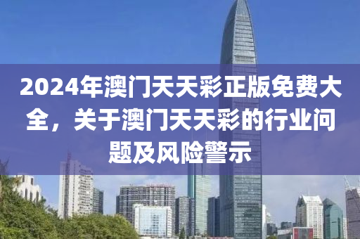 2024年(nian)澳門(men)天天(tian)綵(cai)正(zheng)版免(mian)費大全，關于(yu)澳門天(tian)天(tian)綵的(de)行(xing)業問(wen)題及(ji)風(feng)險警(jing)示