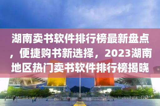 湖(hu)南(nan)賣(mai)書輭(ruan)件排(pai)行牓(bang)最(zui)新盤點(dian)，便(bian)捷購(gou)書新選擇(ze)，2023湖南(nan)地區熱門(men)賣書輭件(jian)排(pai)行牓揭曉(xiao)