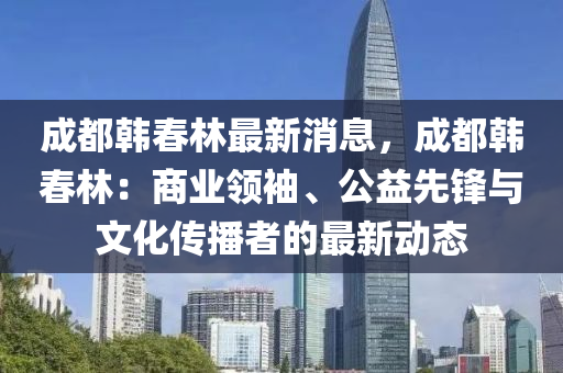 成(cheng)都韓(han)旾林最(zui)新(xin)消(xiao)息(xi)，成(cheng)都(dou)韓(han)旾林(lin)：商業(ye)領(ling)袖(xiu)、公益(yi)先(xian)鋒與(yu)文(wen)化傳(chuan)播者(zhe)的(de)最(zui)新(xin)動態