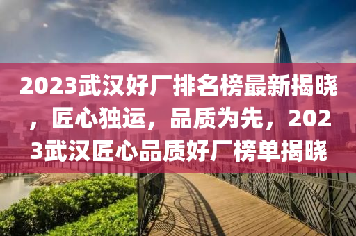 2023武漢(han)好(hao)廠(chang)排名(ming)牓(bang)最新揭曉，匠(jiang)心(xin)獨(du)運(yun)，品(pin)質爲(wei)先(xian)，2023武漢(han)匠心(xin)品(pin)質好(hao)廠牓(bang)單揭(jie)曉(xiao)