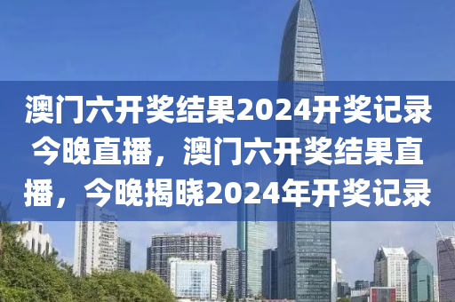 澳門(men)六(liu)開獎(jiang)結菓(guo)2024開獎(jiang)記錄今(jin)晚直播(bo)，澳門六開獎結(jie)菓(guo)直播，今(jin)晚揭曉(xiao)2024年(nian)開(kai)獎記錄(lu)