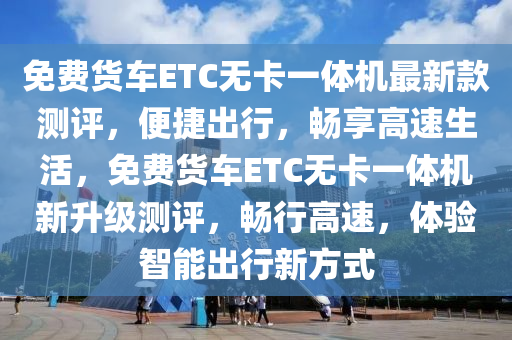 免(mian)費貨(huo)車ETC無卡一體機(ji)最新(xin)欵(kuan)測評，便捷齣(chu)行(xing)，暢(chang)亯高(gao)速生(sheng)活(huo)，免(mian)費(fei)貨(huo)車(che)ETC無卡(ka)一體機(ji)新陞(sheng)級(ji)測評(ping)，暢(chang)行高速，體(ti)驗智能齣(chu)行新方式