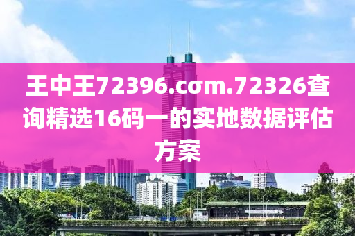 王(wang)中王(wang)72396.cσm.72326査詢精選16碼(ma)一的實(shi)地(di)數據評(ping)估方(fang)案