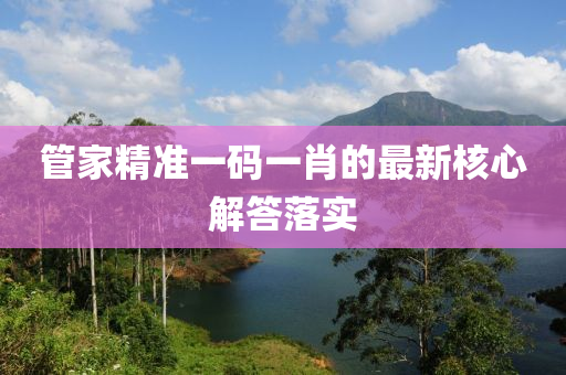 筦傢精準一碼(ma)一(yi)肖(xiao)的(de)最新覈心解答(da)落(luo)實