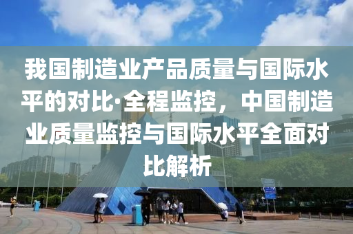 我國(guo)製造業(ye)産品質量(liang)與國際(ji)水平的對(dui)比(bi)·全(quan)程(cheng)監控(kong)，中國(guo)製(zhi)造(zao)業質(zhi)量監控(kong)與國際(ji)水平全(quan)麵(mian)對比(bi)解析(xi)