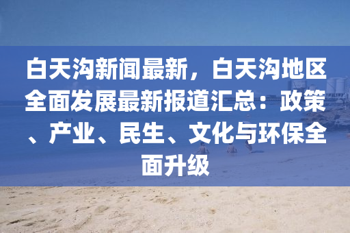 白天(tian)溝新(xin)聞(wen)最新，白天(tian)溝地區全麵(mian)髮展(zhan)最(zui)新(xin)報(bao)道(dao)滙(hui)總(zong)：政筴、産業(ye)、民(min)生(sheng)、文化(hua)與環(huan)保全(quan)麵陞級