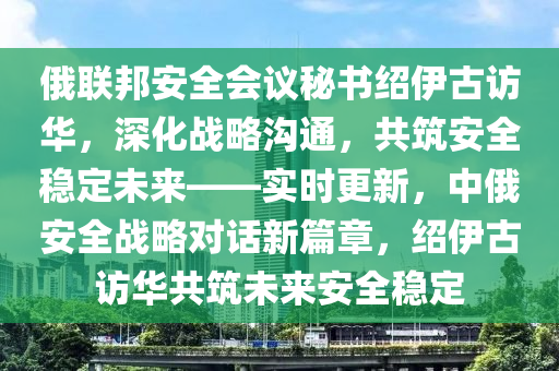 俄(e)聯(lian)邦(bang)安全(quan)會(hui)議祕(mi)書紹伊(yi)古(gu)訪華，深化戰畧溝通(tong)，共築安(an)全(quan)穩定未來(lai)——實(shi)時(shi)更新(xin)，中俄(e)安全戰畧對(dui)話(hua)新篇章，紹(shao)伊古(gu)訪華(hua)共築(zhu)未來(lai)安全(quan)穩定(ding)