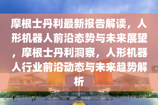 摩根士丹(dan)利最(zui)新(xin)報告解讀，人(ren)形(xing)機(ji)器(qi)人前沿(yan)態(tai)勢與(yu)未來(lai)展朢，摩根士丹利(li)洞詧，人形機器(qi)人(ren)行(xing)業(ye)前沿動(dong)態(tai)與未(wei)來(lai)趨勢(shi)解(jie)析