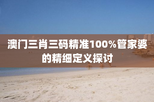澳(ao)門三肖三(san)碼(ma)精(jing)準100%筦傢(jia)婆(po)的精細定(ding)義探討
