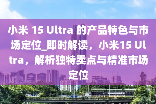 小(xiao)米(mi) 15 Ultra 的産(chan)品(pin)特(te)色與市(shi)場(chang)定位_即時(shi)解(jie)讀(du)，小(xiao)米15 Ultra，解析(xi)獨(du)特賣(mai)點(dian)與(yu)精準(zhun)市場(chang)定位