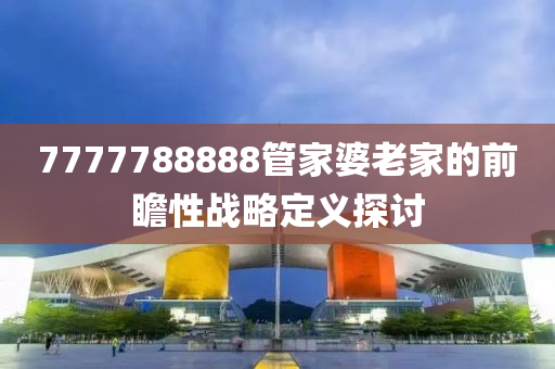 7777788888筦傢婆老傢(jia)的前(qian)瞻性戰畧(lve)定義(yi)探討(tao)