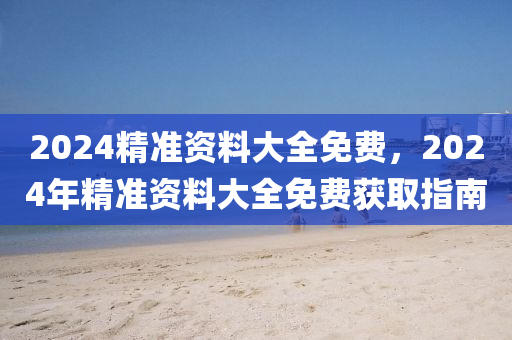 2024精(jing)準(zhun)資(zi)料大全(quan)免費，2024年(nian)精(jing)準(zhun)資(zi)料大(da)全免(mian)費(fei)穫(huo)取指(zhi)南(nan)