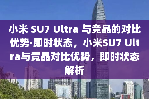 小米 SU7 Ultra 與競(jing)品的對比(bi)優(you)勢·即時(shi)狀態(tai)，小米(mi)SU7 Ultra與(yu)競品(pin)對(dui)比優勢，即(ji)時(shi)狀態解析