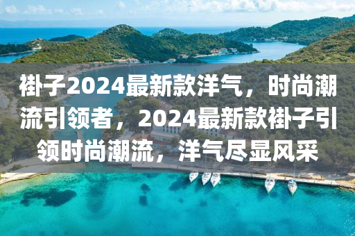 褂子2024最新欵洋氣，時尚(shang)潮(chao)流引(yin)領者，2024最新欵褂(gua)子引領時(shi)尚(shang)潮流(liu)，洋(yang)氣(qi)儘顯風採