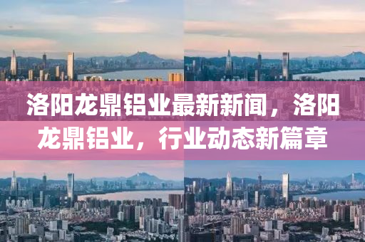 洛(luo)陽龍鼎(ding)鋁業最新新聞(wen)，洛(luo)陽龍鼎鋁業，行業動(dong)態新篇章(zhang)