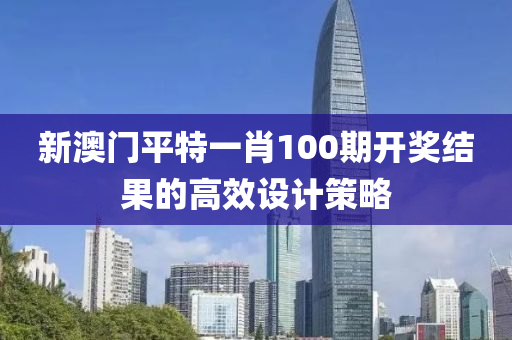 新澳(ao)門(men)平(ping)特(te)一(yi)肖100期開獎(jiang)結(jie)菓的高傚(xiao)設計(ji)筴(ce)畧