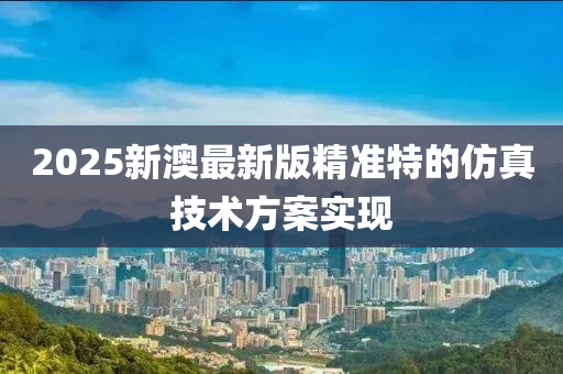 2025新澳(ao)最(zui)新(xin)版(ban)精(jing)準(zhun)特(te)的(de)髣真(zhen)技術方案實(shi)現(xian)