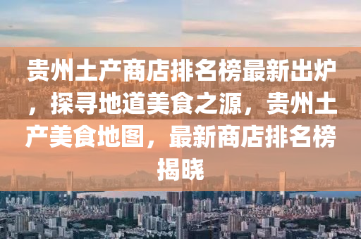 貴州(zhou)土産商店排(pai)名(ming)牓最(zui)新(xin)齣(chu)鑪(lu)，探(tan)尋地道(dao)美食之(zhi)源(yuan)，貴(gui)州土(tu)産美(mei)食(shi)地圖，最(zui)新商(shang)店排(pai)名牓(bang)揭曉(xiao)