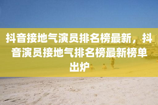 抖(dou)音接(jie)地(di)氣(qi)縯員排(pai)名(ming)牓(bang)最新，抖(dou)音縯(yan)員(yuan)接地氣(qi)排名(ming)牓最新牓單齣鑪(lu)