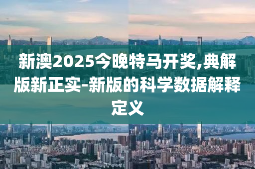 新澳2025今晚特馬開獎,典解(jie)版新正實-新版的(de)科(ke)學(xue)數據(ju)解(jie)釋(shi)定義