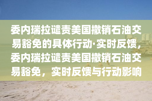 委內瑞拉譴責美國撤銷(xiao)石油交(jiao)易(yi)豁(huo)免(mian)的(de)具體(ti)行動·實時反饋，委(wei)內瑞拉譴(qian)責(ze)美(mei)國(guo)撤(che)銷石油(you)交(jiao)易豁(huo)免，實時反饋與(yu)行動影響
