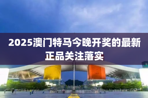 2025澳門特(te)馬今晚(wan)開(kai)獎(jiang)的最新正品關註(zhu)落實(shi)