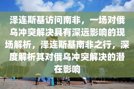 澤連(lian)斯(si)基訪問(wen)南非(fei)，一場對(dui)俄(e)烏衝(chong)突(tu)解(jie)決(jue)具(ju)有(you)深遠(yuan)影(ying)響(xiang)的現場解析，澤連斯(si)基(ji)南(nan)非之行(xing)，深(shen)度(du)解(jie)析(xi)其(qi)對俄烏(wu)衝(chong)突解決的(de)潛在(zai)影(ying)響(xiang)