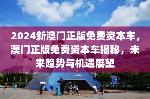 2024新(xin)澳門正(zheng)版免(mian)費(fei)資本(ben)車，澳(ao)門(men)正(zheng)版免(mian)費(fei)資(zi)本車(che)揭祕(mi)，未來趨勢(shi)與機遇展(zhan)朢