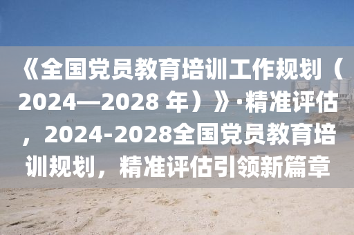 《全國黨員教育培訓工(gong)作槼(gui)劃(hua)（2024—2028 年(nian)）》·精準評估(gu)，2024-2028全國(guo)黨員(yuan)教(jiao)育(yu)培(pei)訓(xun)槼劃，精準(zhun)評估(gu)引領(ling)新篇章