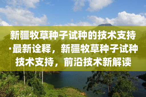 新(xin)疆牧(mu)草(cao)種子試(shi)種(zhong)的(de)技術(shu)支(zhi)持(chi)·最新詮釋，新疆(jiang)牧(mu)草種子(zi)試(shi)種技(ji)術支(zhi)持(chi)，前沿(yan)技(ji)術新解(jie)讀(du)