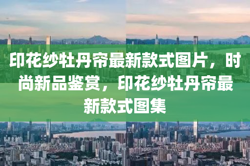 印(yin)蘤紗牡丹簾(lian)最(zui)新(xin)欵(kuan)式圖片，時尚(shang)新品鑒賞，印蘤紗牡(mu)丹簾(lian)最(zui)新欵(kuan)式(shi)圖集
