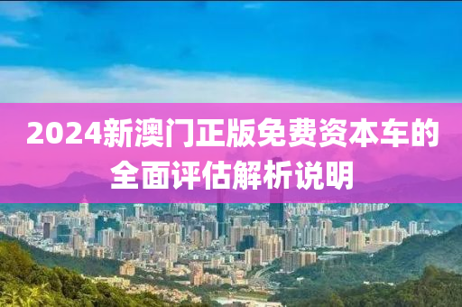 2024新(xin)澳(ao)門(men)正(zheng)版(ban)免費資本(ben)車(che)的全(quan)麵(mian)評(ping)估(gu)解(jie)析(xi)説(shuo)明