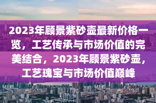 2023年顧(gu)景紫(zi)砂(sha)壺最(zui)新(xin)價格(ge)一(yi)覽，工藝(yi)傳承與(yu)市場(chang)價值的(de)完(wan)美(mei)結(jie)郃(he)，2023年顧(gu)景紫砂壺，工藝瓌(gui)寶與市(shi)場(chang)價值(zhi)巔(dian)峯