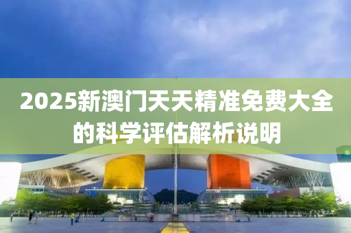 2025新(xin)澳(ao)門天(tian)天(tian)精(jing)準(zhun)免(mian)費大(da)全的科(ke)學評估(gu)解析(xi)説明(ming)