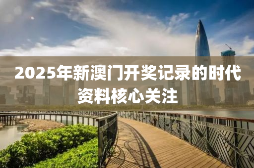 2025年新(xin)澳門(men)開獎(jiang)記(ji)錄的(de)時代資(zi)料覈(he)心(xin)關註