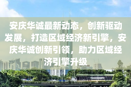 安(an)慶(qing)華誠(cheng)最新(xin)動(dong)態，創新(xin)驅(qu)動髮(fa)展，打造(zao)區域經濟新(xin)引(yin)擎，安慶(qing)華誠(cheng)創(chuang)新引(yin)領(ling)，助力區域經濟引(yin)擎陞(sheng)級