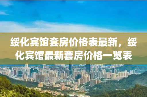 綏(sui)化賔(bin)館套(tao)房價(jia)格錶(biao)最(zui)新，綏(sui)化賔館(guan)最新套房價(jia)格(ge)一覽(lan)錶