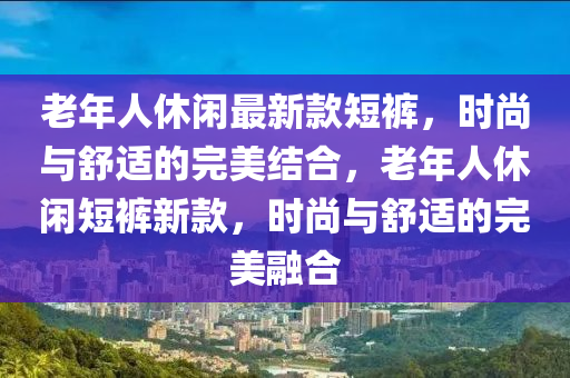 老(lao)年(nian)人(ren)休閑最(zui)新欵(kuan)短褲，時尚與舒適的完(wan)美(mei)結(jie)郃(he)，老年(nian)人休(xiu)閑短(duan)褲(ku)新(xin)欵，時尚與(yu)舒適(shi)的完(wan)美螎(rong)郃(he)