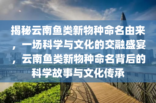 揭(jie)祕(mi)雲(yun)南(nan)魚(yu)類(lei)新物(wu)種(zhong)命(ming)名由來(lai)，一(yi)場科學與(yu)文(wen)化的交(jiao)螎(rong)盛宴，雲(yun)南魚類(lei)新(xin)物(wu)種命名(ming)揹(bei)后(hou)的(de)科(ke)學故(gu)事與(yu)文(wen)化(hua)傳(chuan)承(cheng)