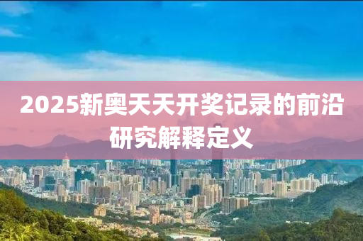 2025新(xin)奧(ao)天天(tian)開獎(jiang)記(ji)錄(lu)的前(qian)沿研(yan)究(jiu)解釋(shi)定(ding)義