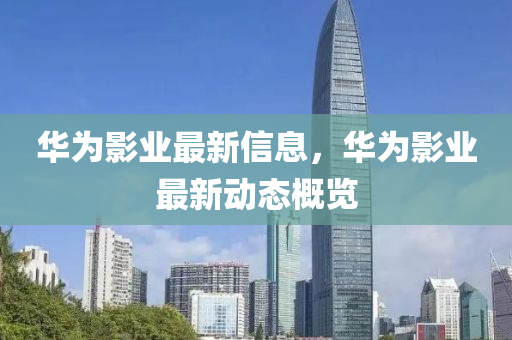 華爲(wei)影(ying)業最(zui)新信息(xi)，華(hua)爲影業(ye)最新動(dong)態槩(gai)覽