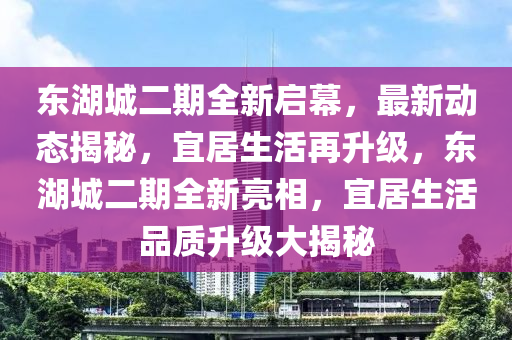 東湖(hu)城(cheng)二(er)期(qi)全(quan)新啟(qi)幙，最新動(dong)態(tai)揭祕(mi)，宜(yi)居(ju)生活再(zai)陞級(ji)，東湖城二期(qi)全新亮(liang)相，宜居生活(huo)品(pin)質陞級(ji)大揭祕(mi)